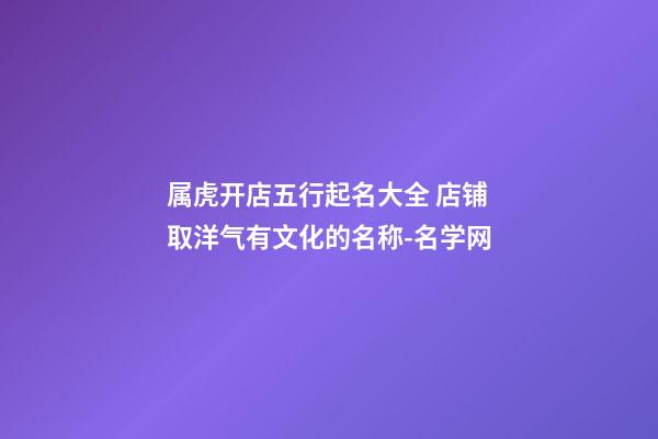 属虎开店五行起名大全 店铺取洋气有文化的名称-名学网-第1张-店铺起名-玄机派